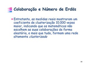 Colaboração e Número de Erdös

Entretanto, as medidas reais mostraram um
coeficiente de clusterização 10.000 vezes
maior, indicando que os matemáticos não
escolhem as suas colaborações de forma
aleatória, e mais que tudo, formam uma rede
altamente clusterizada




                                              69
 