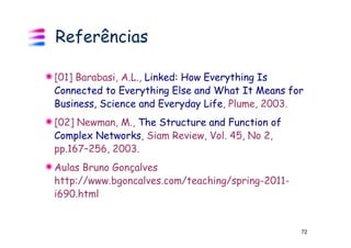 Referências

[01] Barabasi, A.L., Linked: How Everything Is
Connected to Everything Else and What It Means for
Business, Science and Everyday Life, Plume, 2003.
[02] Newman, M., The Structure and Function of
Complex Networks, Siam Review, Vol. 45, No 2,
pp.167–256, 2003.
Aulas Bruno Gonçalves
http://www.bgoncalves.com/teaching/spring-2011-
i690.html


                                                  72
 