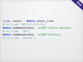 Elixir
{:ok, conn} = Redix.start_link
# => {:ok, #PID<0.310.0>}
Redix.command(conn, ~w(SET hello world))
# => {:ok, "OK"}
Redix.command(conn, ~w(GET hello))
# => {:ok, "world"}
 