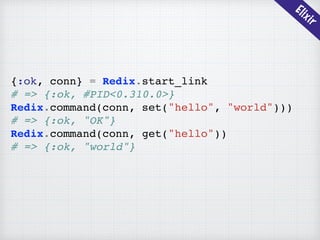 Elixir
{:ok, conn} = Redix.start_link
# => {:ok, #PID<0.310.0>}
Redix.command(conn, set("hello", "world")))
# => {:ok, "OK"}
Redix.command(conn, get("hello"))
# => {:ok, "world"}
 
