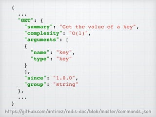 {
...
"GET": {
"summary": "Get the value of a key",
"complexity": "O(1)",
"arguments": [
{
"name": "key",
"type": "key"
}
],
"since": "1.0.0",
"group": "string"
},
...
}
https://github.com/antirez/redis-doc/blob/master/commands.json
 