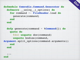 Elixir
defmodule Comredis.Command.Generator do
defmacro __using__(_options) do
for command <- FileReader.load do
generate(command)
end
end
defp generate(command = %Command{}) do
quote do
@doc unquote doc(command)
unquote bodies(command,
Argument.split_options(command.arguments))
end
end
...
end
 
