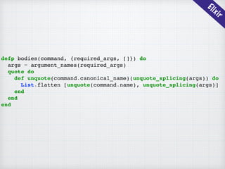 Elixir
defp bodies(command, {required_args, []}) do
args = argument_names(required_args)
quote do
def unquote(command.canonical_name)(unquote_splicing(args)) do
List.flatten [unquote(command.name), unquote_splicing(args)]
end
end
end
 