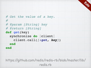 Ruby
# Get the value of a key.
#
# @param [String] key
# @return [String]
def get(key)
synchronize do |client|
client.call([:get, key])
end
end
https://github.com/redis/redis-rb/blob/master/lib/
redis.rb
 