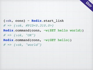 Elixir
{:ok, conn} = Redix.start_link
# => {:ok, #PID<0.310.0>}
Redix.command(conn, ~w(SET hello world))
# => {:ok, "OK"}
Redix.command(conn, ~w(GET hello))
# => {:ok, "world"}
 