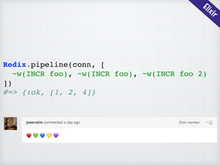 Elixir
Redix.pipeline(conn, [
~w(INCR foo), ~w(INCR foo), ~w(INCR foo 2)
])
#=> {:ok, [1, 2, 4]}
 