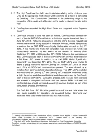Mobile Termination Rates: Draft BU Pure LRIC Model ComReg 14/29 
Page 10 of 108 
1.12 The High Court has thus held over its decision relating to the choice of pure LRIC as the appropriate methodology until such time as a model is completed by ComReg. This Consultation Document is the preliminary stage to the completion of the model and a Decision on the model is planned for later in the year. 
1.13 ComReg has appealed the High Court Order and Judgment to the Supreme Court.18 
1.14 ComReg‟s process to date has been as follows. ComReg made contact with each of the six SMP MSPs and issued a draft data request to each of them on June 10th, 2013. Following engagement with the MSPs the data request was refined and finalised, taking account of feedback received, before being issued to each of the six SMP MSPs as a legally binding data request on July 9th, 2013. A two month time frame for completion was provided for, which was subsequently extended by two weeks at the request of industry (from September 9th, 2013 until September 23rd, 2013). Following the submission of data, ComReg issued each of the six SMP MSPs with an initial draft version of a BU Pure LRIC Model in addition to a draft MTR Model Specification Document19 on December 19th, 2013. The six SMP MSPs were invited to attend a group workshop held by ComReg on January 20th, 2014, at which each of the six MSPs had representatives present. This was followed by an invitation from ComReg to hold bilateral workshops. Two SMP MSPs availed of this opportunity on January 20th and January 21st. Feedback to queries raised at both the group workshop and bilateral workshops were sent by ComReg to each of the six SMP MSPs. During this process, data received from operators was treated in complete confidence and the relevant MSPs indicated that confidential data should be treated accordingly and not divulged as part of the consultation process, or otherwise. 
The Draft BU Pure LRIC Model is guided by actual operator data where this was made available by operators. As described below, ComReg‟s own estimates were used where operator data was not available. 
18 ComReg Document No 13/99: Information Notice: Supreme Court Appeal – Mobile Termination Rates Case; published on 6 November 2013. Please refer to the following link: http://www.comreg.ie/_fileupload/publications/ComReg1399.pdf 
19 “The Draft MTR Model Specification Document for Ireland – A Draft Consultation Report for ComReg” provides a description of the proposed approach to construct a BU pure LRIC MTR model for Ireland. 
 