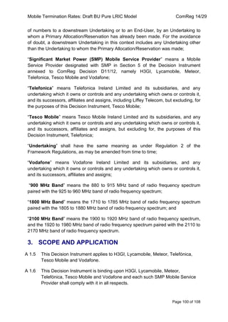 Mobile Termination Rates: Draft BU Pure LRIC Model ComReg 14/29 
Page 100 of 108 
of numbers to a downstream Undertaking or to an End-User, by an Undertaking to whom a Primary Allocation/Reservation has already been made. For the avoidance of doubt, a downstream Undertaking in this context includes any Undertaking other than the Undertaking to whom the Primary Allocation/Reservation was made; 
“Significant Market Power (SMP) Mobile Service Provider” means a Mobile Service Provider designated with SMP in Section 5 of the Decision Instrument annexed to ComReg Decision D11/12, namely H3GI, Lycamobile, Meteor, Telefonica, Tesco Mobile and Vodafone; 
“Telefonica” means Telefonica Ireland Limited and its subsidiaries, and any undertaking which it owns or controls and any undertaking which owns or controls it, and its successors, affiliates and assigns, including Liffey Telecom, but excluding, for the purposes of this Decision Instrument, Tesco Mobile; 
“Tesco Mobile” means Tesco Mobile Ireland Limited and its subsidiaries, and any undertaking which it owns or controls and any undertaking which owns or controls it, and its successors, affiliates and assigns, but excluding for, the purposes of this Decision Instrument, Telefonica; 
“Undertaking” shall have the same meaning as under Regulation 2 of the Framework Regulations, as may be amended from time to time; 
“Vodafone” means Vodafone Ireland Limited and its subsidiaries, and any undertaking which it owns or controls and any undertaking which owns or controls it, and its successors, affiliates and assigns; 
“900 MHz Band” means the 880 to 915 MHz band of radio frequency spectrum paired with the 925 to 960 MHz band of radio frequency spectrum; 
“1800 MHz Band” means the 1710 to 1785 MHz band of radio frequency spectrum paired with the 1805 to 1880 MHz band of radio frequency spectrum; and 
“2100 MHz Band” means the 1900 to 1920 MHz band of radio frequency spectrum, and the 1920 to 1980 MHz band of radio frequency spectrum paired with the 2110 to 2170 MHz band of radio frequency spectrum. 
3. SCOPE AND APPLICATION 
A 1.5 This Decision Instrument applies to H3GI, Lycamobile, Meteor, Telefónica, Tesco Mobile and Vodafone. 
A 1.6 This Decision Instrument is binding upon H3GI, Lycamobile, Meteor, Telefónica, Tesco Mobile and Vodafone and each such SMP Mobile Service Provider shall comply with it in all respects.  
