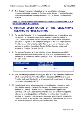 Mobile Termination Rates: Draft BU Pure LRIC Model ComReg 14/29 
Page 101 of 108 
A 1.7 This Decision Instrument relates to a further specification of the cost orientation obligation imposed by ComReg under Section 12.1 of the Decision Instrument annexed to ComReg Decision D11/12 in relation to the Relevant Markets. 
PART 2 – Further Specification of the Price Control Obligation (SECTION 4 OF THE DECISION INSTRUMENT) 
4. FURTHER SPECIFICATION OF THE OBLIGATIONS RELATING TO PRICE CONTROL 
A 1.8 Pursuant to Regulation 13 of the Access Regulations and in accordance with Section 12.1 of the Decision Instrument annexed to ComReg Decision D11/12, each SMP Mobile Service Provider is subject to a cost orientation obligation as regards MTRs and prices charged by the SMP Mobile Service Provider to any other Undertaking for Access to or use of those products, services or facilities referred to in Section 8 of the Decision Instrument annexed to ComReg Decision D11/12. 
A 1.9 Pursuant to Regulations 13 and 18 of the Access Regulations each SMP Mobile Service Provider shall ensure that its MTR is no more than the rate determined in accordance with the [Draft] BU Pure LRIC Model and set out in the table below. From XX onwards BU Pure LRIC MTRs (€ cent per minute) 
MTR 
0.57 
A 1.10 With effect from [date to be inserted] [this date to be the start of the first month which begins one month from the effective date] each SMP Mobile Service Provider shall apply Section 4.2 to all invoices/credit notes issued by it to any Undertaking in respect of MVCT. 
A 1.11 Notwithstanding and without prejudice to the obligations imposed on each SMP Mobile Service Provider in Section 11.5 of the Decision Instrument annexed to ComReg Decision D11/12, unless otherwise agreed with ComReg, each SMP Mobile Service Provider shall pre-notify ComReg of its intention to amend its published MTR either (i) not less than 2 months in advance of the date on which any such proposed amendment is expected to come into effect; or (ii) on [date to be inserted][this date to be one month from the effective date of the decision]; whichever date is later.  