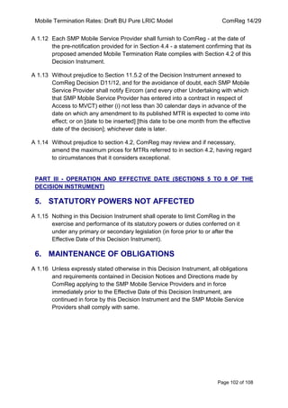Mobile Termination Rates: Draft BU Pure LRIC Model ComReg 14/29 
Page 102 of 108 
A 1.12 Each SMP Mobile Service Provider shall furnish to ComReg - at the date of the pre-notification provided for in Section 4.4 - a statement confirming that its proposed amended Mobile Termination Rate complies with Section 4.2 of this Decision Instrument. 
A 1.13 Without prejudice to Section 11.5.2 of the Decision Instrument annexed to ComReg Decision D11/12, and for the avoidance of doubt, each SMP Mobile Service Provider shall notify Eircom (and every other Undertaking with which that SMP Mobile Service Provider has entered into a contract in respect of Access to MVCT) either (i) not less than 30 calendar days in advance of the date on which any amendment to its published MTR is expected to come into effect; or on [date to be inserted] [this date to be one month from the effective date of the decision]; whichever date is later. 
A 1.14 Without prejudice to section 4.2, ComReg may review and if necessary, amend the maximum prices for MTRs referred to in section 4.2, having regard to circumstances that it considers exceptional. 
PART III - OPERATION AND EFFECTIVE DATE (SECTIONS 5 TO 8 OF THE DECISION INSTRUMENT) 
5. STATUTORY POWERS NOT AFFECTED 
A 1.15 Nothing in this Decision Instrument shall operate to limit ComReg in the exercise and performance of its statutory powers or duties conferred on it under any primary or secondary legislation (in force prior to or after the Effective Date of this Decision Instrument). 
6. MAINTENANCE OF OBLIGATIONS 
A 1.16 Unless expressly stated otherwise in this Decision Instrument, all obligations and requirements contained in Decision Notices and Directions made by ComReg applying to the SMP Mobile Service Providers and in force immediately prior to the Effective Date of this Decision Instrument, are continued in force by this Decision Instrument and the SMP Mobile Service Providers shall comply with same.  