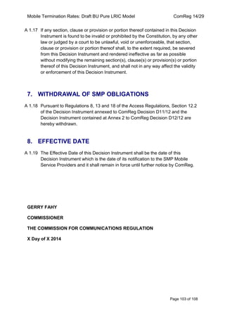 Mobile Termination Rates: Draft BU Pure LRIC Model ComReg 14/29 
Page 103 of 108 
A 1.17 If any section, clause or provision or portion thereof contained in this Decision Instrument is found to be invalid or prohibited by the Constitution, by any other law or judged by a court to be unlawful, void or unenforceable, that section, clause or provision or portion thereof shall, to the extent required, be severed from this Decision Instrument and rendered ineffective as far as possible without modifying the remaining section(s), clause(s) or provision(s) or portion thereof of this Decision Instrument, and shall not in any way affect the validity or enforcement of this Decision Instrument. 
7. WITHDRAWAL OF SMP OBLIGATIONS 
A 1.18 Pursuant to Regulations 8, 13 and 18 of the Access Regulations, Section 12.2 of the Decision Instrument annexed to ComReg Decision D11/12 and the Decision Instrument contained at Annex 2 to ComReg Decision D12/12 are hereby withdrawn. 
8. EFFECTIVE DATE 
A 1.19 The Effective Date of this Decision Instrument shall be the date of this Decision Instrument which is the date of its notification to the SMP Mobile Service Providers and it shall remain in force until further notice by ComReg. 
GERRY FAHY 
COMMISSIONER 
THE COMMISSION FOR COMMUNICATIONS REGULATION 
X Day of X 2014 
 