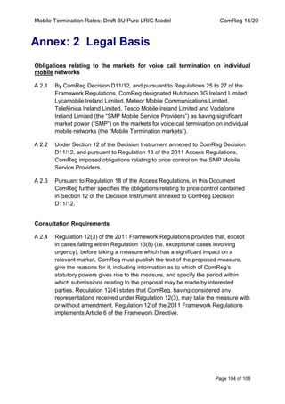 Mobile Termination Rates: Draft BU Pure LRIC Model ComReg 14/29 
Page 104 of 108 
Annex: 2 Legal Basis 
Obligations relating to the markets for voice call termination on individual mobile networks 
A 2.1 By ComReg Decision D11/12, and pursuant to Regulations 25 to 27 of the Framework Regulations, ComReg designated Hutchison 3G Ireland Limited, Lycamobile Ireland Limited, Meteor Mobile Communications Limited, Telefónica Ireland Limited, Tesco Mobile Ireland Limited and Vodafone Ireland Limited (the “SMP Mobile Service Providers”) as having significant market power (“SMP”) on the markets for voice call termination on individual mobile networks (the “Mobile Termination markets”). 
A 2.2 Under Section 12 of the Decision Instrument annexed to ComReg Decision D11/12, and pursuant to Regulation 13 of the 2011 Access Regulations, ComReg imposed obligations relating to price control on the SMP Mobile Service Providers. 
A 2.3 Pursuant to Regulation 18 of the Access Regulations, in this Document ComReg further specifies the obligations relating to price control contained in Section 12 of the Decision Instrument annexed to ComReg Decision D11/12. 
Consultation Requirements 
A 2.4 Regulation 12(3) of the 2011 Framework Regulations provides that, except in cases falling within Regulation 13(8) (i.e. exceptional cases involving urgency), before taking a measure which has a significant impact on a relevant market, ComReg must publish the text of the proposed measure, give the reasons for it, including information as to which of ComReg‟s statutory powers gives rise to the measure, and specify the period within which submissions relating to the proposal may be made by interested parties. Regulation 12(4) states that ComReg, having considered any representations received under Regulation 12(3), may take the measure with or without amendment. Regulation 12 of the 2011 Framework Regulations implements Article 6 of the Framework Directive.  