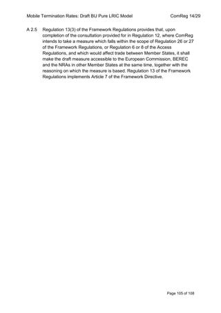 Mobile Termination Rates: Draft BU Pure LRIC Model ComReg 14/29 
Page 105 of 108 
A 2.5 Regulation 13(3) of the Framework Regulations provides that, upon completion of the consultation provided for in Regulation 12, where ComReg intends to take a measure which falls within the scope of Regulation 26 or 27 of the Framework Regulations, or Regulation 6 or 8 of the Access Regulations, and which would affect trade between Member States, it shall make the draft measure accessible to the European Commission, BEREC and the NRAs in other Member States at the same time, together with the reasoning on which the measure is based. Regulation 13 of the Framework Regulations implements Article 7 of the Framework Directive. 
 