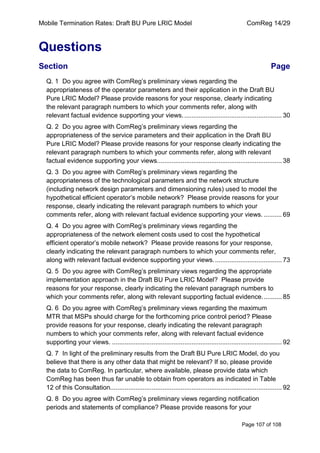 Mobile Termination Rates: Draft BU Pure LRIC Model ComReg 14/29 
Page 107 of 108 
Questions 
Section Page 
Q. 1 Do you agree with ComReg‟s preliminary views regarding the appropriateness of the operator parameters and their application in the Draft BU Pure LRIC Model? Please provide reasons for your response, clearly indicating the relevant paragraph numbers to which your comments refer, along with relevant factual evidence supporting your views. ...................................................... 30 
Q. 2 Do you agree with ComReg‟s preliminary views regarding the appropriateness of the service parameters and their application in the Draft BU Pure LRIC Model? Please provide reasons for your response clearly indicating the relevant paragraph numbers to which your comments refer, along with relevant factual evidence supporting your views..................................................................... 38 
Q. 3 Do you agree with ComReg‟s preliminary views regarding the appropriateness of the technological parameters and the network structure (including network design parameters and dimensioning rules) used to model the hypothetical efficient operator‟s mobile network? Please provide reasons for your response, clearly indicating the relevant paragraph numbers to which your comments refer, along with relevant factual evidence supporting your views. .......... 69 
Q. 4 Do you agree with ComReg‟s preliminary views regarding the appropriateness of the network element costs used to cost the hypothetical efficient operator‟s mobile network? Please provide reasons for your response, clearly indicating the relevant paragraph numbers to which your comments refer, along with relevant factual evidence supporting your views. ..................................... 73 
Q. 5 Do you agree with ComReg‟s preliminary views regarding the appropriate implementation approach in the Draft BU Pure LRIC Model? Please provide reasons for your response, clearly indicating the relevant paragraph numbers to which your comments refer, along with relevant supporting factual evidence. .......... 85 
Q. 6 Do you agree with ComReg‟s preliminary views regarding the maximum MTR that MSPs should charge for the forthcoming price control period? Please provide reasons for your response, clearly indicating the relevant paragraph numbers to which your comments refer, along with relevant factual evidence supporting your views. .............................................................................................. 92 
Q. 7 In light of the preliminary results from the Draft BU Pure LRIC Model, do you believe that there is any other data that might be relevant? If so, please provide the data to ComReg. In particular, where available, please provide data which ComReg has been thus far unable to obtain from operators as indicated in Table 12 of this Consultation. .............................................................................................. 92 
Q. 8 Do you agree with ComReg‟s preliminary views regarding notification periods and statements of compliance? Please provide reasons for your  