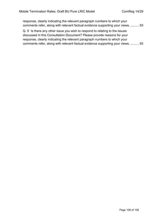 Mobile Termination Rates: Draft BU Pure LRIC Model ComReg 14/29 
Page 108 of 108 
response, clearly indicating the relevant paragraph numbers to which your comments refer, along with relevant factual evidence supporting your views. .......... 93 
Q. 9 Is there any other issue you wish to respond to relating to the issues discussed in this Consultation Document? Please provide reasons for your response, clearly indicating the relevant paragraph numbers to which your comments refer, along with relevant factual evidence supporting your views. .......... 93 
