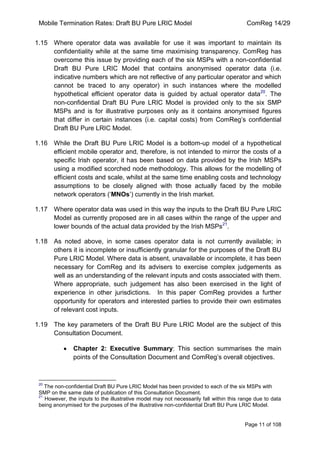 Mobile Termination Rates: Draft BU Pure LRIC Model ComReg 14/29 
Page 11 of 108 
1.15 Where operator data was available for use it was important to maintain its confidentiality while at the same time maximising transparency. ComReg has overcome this issue by providing each of the six MSPs with a non-confidential Draft BU Pure LRIC Model that contains anonymised operator data (i.e. indicative numbers which are not reflective of any particular operator and which cannot be traced to any operator) in such instances where the modelled hypothetical efficient operator data is guided by actual operator data20. The non-confidential Draft BU Pure LRIC Model is provided only to the six SMP MSPs and is for illustrative purposes only as it contains anonymised figures that differ in certain instances (i.e. capital costs) from ComReg‟s confidential Draft BU Pure LRIC Model. 
1.16 While the Draft BU Pure LRIC Model is a bottom-up model of a hypothetical efficient mobile operator and, therefore, is not intended to mirror the costs of a specific Irish operator, it has been based on data provided by the Irish MSPs using a modified scorched node methodology. This allows for the modelling of efficient costs and scale, whilst at the same time enabling costs and technology assumptions to be closely aligned with those actually faced by the mobile network operators („MNOs‟) currently in the Irish market. 
1.17 Where operator data was used in this way the inputs to the Draft BU Pure LRIC Model as currently proposed are in all cases within the range of the upper and lower bounds of the actual data provided by the Irish MSPs21. 
1.18 As noted above, in some cases operator data is not currently available; in others it is incomplete or insufficiently granular for the purposes of the Draft BU Pure LRIC Model. Where data is absent, unavailable or incomplete, it has been necessary for ComReg and its advisers to exercise complex judgements as well as an understanding of the relevant inputs and costs associated with them. Where appropriate, such judgement has also been exercised in the light of experience in other jurisdictions. In this paper ComReg provides a further opportunity for operators and interested parties to provide their own estimates of relevant cost inputs. 
1.19 The key parameters of the Draft BU Pure LRIC Model are the subject of this Consultation Document. Chapter 2: Executive Summary: This section summarises the main points of the Consultation Document and ComReg‟s overall objectives. 
20 The non-confidential Draft BU Pure LRIC Model has been provided to each of the six MSPs with SMP on the same date of publication of this Consultation Document. 
21 However, the inputs to the illustrative model may not necessarily fall within this range due to data being anonymised for the purposes of the illustrative non-confidential Draft BU Pure LRIC Model. 
 