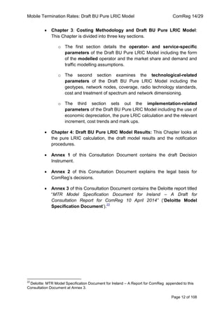 Mobile Termination Rates: Draft BU Pure LRIC Model ComReg 14/29 
Page 12 of 108 
Chapter 3: Costing Methodology and Draft BU Pure LRIC Model: This Chapter is divided into three key sections. 
o The first section details the operator- and service-specific parameters of the Draft BU Pure LRIC Model including the form of the modelled operator and the market share and demand and traffic modelling assumptions. 
o The second section examines the technological-related parameters of the Draft BU Pure LRIC Model including the geotypes, network nodes, coverage, radio technology standards, cost and treatment of spectrum and network dimensioning. 
o The third section sets out the implementation-related parameters of the Draft BU Pure LRIC Model including the use of economic depreciation, the pure LRIC calculation and the relevant increment, cost trends and mark ups. Chapter 4: Draft BU Pure LRIC Model Results: This Chapter looks at the pure LRIC calculation, the draft model results and the notification procedures. Annex 1 of this Consultation Document contains the draft Decision Instrument. Annex 2 of this Consultation Document explains the legal basis for ComReg‟s decisions. Annex 3 of this Consultation Document contains the Deloitte report titled “MTR Model Specification Document for Ireland – A Draft for Consultation Report for ComReg 10 April 2014” („Deloitte Model Specification Document‟).22 
22 Deloitte: MTR Model Specification Document for Ireland – A Report for ComReg appended to this Consultation Document at Annex 3.  