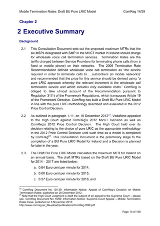 Mobile Termination Rates: Draft BU Pure LRIC Model ComReg 14/29 
Page 13 of 108 
Chapter 2 
2 Executive Summary 
Background 
2.1 This Consultation Document sets out the proposed maximum MTRs that the six MSPs designated with SMP in the MVCT market in Ireland should charge for wholesale voice call termination services. Termination Rates are the tariffs charged between Service Providers for terminating phone calls (from a fixed or mobile phone) on their networks. The 2009 Termination Rate Recommendation defined wholesale voice call termination as “the service required in order to terminate calls to ....subscribers (in mobile networks)” and recommended that the price for this service should be derived using “a pure LRIC approach whereby the relevant increment is the wholesale call termination service and which includes only avoidable costs.” ComReg is obliged to take utmost account of the Recommendation pursuant to Regulation 31(1) of the Framework Regulations, which transposes Article 19 of the Framework Directive. ComReg has built a Draft BU Pure LRIC Model in line with the pure LRIC methodology described and evaluated in the 2012 Price Control Decision. 
2.2 As outlined in paragraph 1.11, on 18 December 201223, Vodafone appealed to the High Court against ComReg‟s 2012 MVCT Decision as well as ComReg‟s 2012 Price Control Decision. The High Court held over its decision relating to the choice of pure LRIC as the appropriate methodology in the 2012 Price Control Decision until such time as a model is completed by ComReg24. This Consultation Document is the preliminary stage to the completion of a BU Pure LRIC Model for Ireland and a Decision is planned for later in the year. 
2.3 The Draft BU Pure LRIC Model calculates the maximum MTR for Ireland on an annual basis. The draft MTRs based on the Draft BU Pure LRIC Model for 2014 – 2017 are listed below: 
a. 0.64 Euro cent per minute for 2014, 
b. 0.60 Euro cent per minute for 2015; 
c. 0.57 Euro cent per minute for 2016; and 
23 ComReg Document No 12/139: Information Notice: Appeal of ComReg‟s Decision on Mobile Termination Rates; published on 20 December 2012. 
24 Note that the High Court Judgment is itself the subject of an appeal to the Supreme Court – please see ComReg Document No 13/99: Information Notice: Supreme Court Appeal – Mobile Termination Rates Case; published on 6 November 2013: 
http://www.comreg.ie/_fileupload/publications/ComReg1399.pdf  