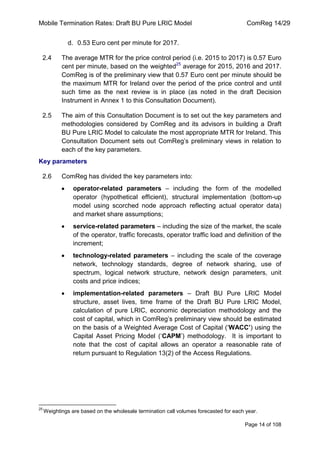 Mobile Termination Rates: Draft BU Pure LRIC Model ComReg 14/29 
Page 14 of 108 
d. 0.53 Euro cent per minute for 2017. 
2.4 The average MTR for the price control period (i.e. 2015 to 2017) is 0.57 Euro cent per minute, based on the weighted25 average for 2015, 2016 and 2017. ComReg is of the preliminary view that 0.57 Euro cent per minute should be the maximum MTR for Ireland over the period of the price control and until such time as the next review is in place (as noted in the draft Decision Instrument in Annex 1 to this Consultation Document). 
2.5 The aim of this Consultation Document is to set out the key parameters and methodologies considered by ComReg and its advisors in building a Draft BU Pure LRIC Model to calculate the most appropriate MTR for Ireland. This Consultation Document sets out ComReg‟s preliminary views in relation to each of the key parameters. 
Key parameters 
2.6 ComReg has divided the key parameters into: operator-related parameters – including the form of the modelled operator (hypothetical efficient), structural implementation (bottom-up model using scorched node approach reflecting actual operator data) and market share assumptions; service-related parameters – including the size of the market, the scale of the operator, traffic forecasts, operator traffic load and definition of the increment; technology-related parameters – including the scale of the coverage network, technology standards, degree of network sharing, use of spectrum, logical network structure, network design parameters, unit costs and price indices; implementation-related parameters – Draft BU Pure LRIC Model structure, asset lives, time frame of the Draft BU Pure LRIC Model, calculation of pure LRIC, economic depreciation methodology and the cost of capital, which in ComReg‟s preliminary view should be estimated on the basis of a Weighted Average Cost of Capital („WACC’) using the Capital Asset Pricing Model („CAPM‟) methodology. It is important to note that the cost of capital allows an operator a reasonable rate of return pursuant to Regulation 13(2) of the Access Regulations. 
25 Weightings are based on the wholesale termination call volumes forecasted for each year.  