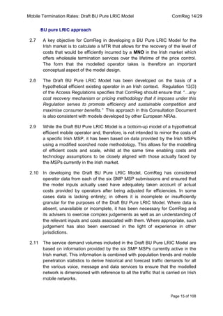 Mobile Termination Rates: Draft BU Pure LRIC Model ComReg 14/29 
Page 15 of 108 
BU pure LRIC approach 
2.7 A key objective for ComReg in developing a BU Pure LRIC Model for the Irish market is to calculate a MTR that allows for the recovery of the level of costs that would be efficiently incurred by a MNO in the Irish market which offers wholesale termination services over the lifetime of the price control. The form that the modelled operator takes is therefore an important conceptual aspect of the model design. 
2.8 The Draft BU Pure LRIC Model has been developed on the basis of a hypothetical efficient existing operator in an Irish context. Regulation 13(3) of the Access Regulations specifies that ComReg should ensure that “…any cost recovery mechanism or pricing methodology that it imposes under this Regulation serves to promote efficiency and sustainable competition and maximise consumer benefits.” This approach in this Consultation Document is also consistent with models developed by other European NRAs. 
2.9 While the Draft BU Pure LRIC Model is a bottom-up model of a hypothetical efficient mobile operator and, therefore, is not intended to mirror the costs of a specific Irish MSP, it has been based on data provided by the Irish MSPs using a modified scorched node methodology. This allows for the modelling of efficient costs and scale, whilst at the same time enabling costs and technology assumptions to be closely aligned with those actually faced by the MSPs currently in the Irish market. 
2.10 In developing the Draft BU Pure LRIC Model, ComReg has considered operator data from each of the six SMP MSP submissions and ensured that the model inputs actually used have adequately taken account of actual costs provided by operators after being adjusted for efficiencies. In some cases data is lacking entirely; in others it is incomplete or insufficiently granular for the purposes of the Draft BU Pure LRIC Model. Where data is absent, unavailable or incomplete, it has been necessary for ComReg and its advisers to exercise complex judgements as well as an understanding of the relevant inputs and costs associated with them. Where appropriate, such judgement has also been exercised in the light of experience in other jurisdictions. 
2.11 The service demand volumes included in the Draft BU Pure LRIC Model are based on information provided by the six SMP MSPs currently active in the Irish market. This information is combined with population trends and mobile penetration statistics to derive historical and forecast traffic demands for all the various voice, message and data services to ensure that the modelled network is dimensioned with reference to all the traffic that is carried on Irish mobile networks.  