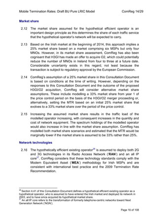 Mobile Termination Rates: Draft BU Pure LRIC Model ComReg 14/29 
Page 16 of 108 
Market share 
2.12 The market share assumed for the hypothetical efficient operator is an important design principle as this determines the share of each traffic service that the hypothetical operator‟s network will be expected to carry. 
2.13 Based on the Irish market at the beginning of 2014, this approach implies a 25% market share based on a market comprising six MSPs but only four MNOs. However, in its market share assessment, ComReg has also been cognisant that H3GI has made an offer to acquire O2, which could potentially reduce the number of MNOs in Ireland from four to three at a future date. Considerable uncertainty exists in this regard, not least because the transaction is subject to regulatory approval by the European Commission. 
2.14 ComReg‟s assumption of a 25% market share in this Consultation Document is based on conditions at the time of writing. However, depending on the responses to this Consultation Document and the outcome of the proposed H3GI/O2 acquisition, ComReg will consider alternative market share assumptions. These include modelling a 33% market share from year 1 of the price control period on the basis of the H3GI/O2 merger proceeding or, alternatively, setting the MTR based on an initial 25% market share that evolves to a 33% market share over the period of the price control. 
2.15 Increasing the assumed market share results in the traffic load of the modelled operator increasing, with consequent increases in the quantity and cost of network equipment. The spectrum holdings of the modelled operator would also increase in line with the market share assumption. ComReg has modelled both market share scenarios and estimated that the MTR would be marginally lower if the market share is assumed to be 33% rather than 25%. 
Network technologies 
2.16 The hypothetically efficient existing operator26 is assumed to deploy both 2G and 3G technologies in its Radio Access Network („RAN‟) and an all IP core27. ComReg considers that these technology standards comply with the Modern Equivalent Asset („MEA‟) methodology for Irish MSPs and are consistent with international best practice and the 2009 Termination Rate Recommendation. 
26 Section 4.41 of this Consultation Document defines a hypothetical efficient existing operator as a hypothetical operator, who is assumed to have entered the Irish market and deployed its network in 2003, and to have since acquired its hypothetical market share. 
27 An all IP core refers to the transformation of formerly telephone-centric networks toward Next Generation Network („NGN‟).  