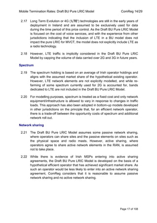 Mobile Termination Rates: Draft BU Pure LRIC Model ComReg 14/29 
Page 17 of 108 
2.17 Long Term Evolution or 4G („LTE’) technologies are still in the early years of deployment in Ireland and are assumed to be exclusively used for data during the time period of this price control. As the Draft BU Pure LRIC Model is focused on the cost of voice services, and with the experience from other jurisdictions indicating that the inclusion of LTE in a BU model does not impact the pure LRIC for MVCT, the model does not explicitly include LTE as a radio technology. 
2.18 However, LTE traffic is implicitly considered in the Draft BU Pure LRIC Model by capping the volume of data carried over 2G and 3G in future years. 
Spectrum 
2.19 The spectrum holding is based on an average of Irish operator holdings and aligns with the assumed market share of the hypothetical existing operator. However, LTE network elements are not explicitly modelled, and while re- farming of some spectrum currently used for 2G is accounted for, bands dedicated to LTE are not included in the Draft BU Pure LRIC Model. 
2.20 For modelling purposes, spectrum is treated as a fixed cost and only network equipment/infrastructure is allowed to vary in response to changes in traffic loads. This approach has also been adopted in bottom-up models developed in other jurisdictions on the principle that, for an efficient network operator, there is a trade-off between the opportunity costs of spectrum and additional network roll out. 
Network sharing 
2.21 The Draft BU Pure LRIC Model assumes some passive network sharing, where operators can share sites and the passive elements on sites such as the physical space and radio masts. However, active sharing, where operators agree to share active network elements in the RAN, is assumed not to take place. 
2.22 While there is evidence of Irish MSPs entering into active sharing agreements, the Draft BU Pure LRIC Model is developed on the basis of a hypothetical efficient operator that has achieved significant market share. As such an operator would be less likely to enter into an active network sharing agreement, ComReg considers that it is reasonable to assume passive network sharing and no active network sharing.  