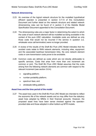 Mobile Termination Rates: Draft BU Pure LRIC Model ComReg 14/29 
Page 18 of 108 
Network dimensioning 
2.23 An overview of the logical network structure for the modelled hypothetical efficient operator is presented in section 3.7.13 of this Consultation Document and further detail on the network structure and related network dimensioning rules can be found of in section 5 of the Deloitte Model Specification Document appended to this Consultation Document. 
2.24 The dimensioning rules are a major factor in determining the extent to which the costs of each network element will be modelled as being avoidable in the context of the pure LRIC calculation. Avoidable costs are defined as only those costs that would not be incurred if the service in question (i.e. wholesale voice call termination) were no longer provided. 
2.25 A review of the results of the Draft BU Pure LRIC Model indicates that the avoided costs relate to RAN network elements, including sites, equipment and the associated backhaul transmission links. No core network element costs or core transmission costs prove to be avoidable. 
2.26 Common costs are defined as costs which are not directly attributable to specific services. Costs that arise from more than one increment are common or joint. The Draft BU Pure LRIC Model assumes that the costs arising from the following network elements are common with respect to the relevant increment (see section 3.6.4): signalling platform; number portability platform; spectrum fees; and wholesale billing platform. 
Asset lives and the time period of the model 
2.27 The asset lives used in the Draft BU Pure LRIC Model are intended to reflect the economic life of the network assets and so may differ from the statutory asset lives adopted by MNOs in their financial accounts. However, the proposed asset lives have been sense checked against the operator- provided data and those adopted in other bottom-up MTR models.  