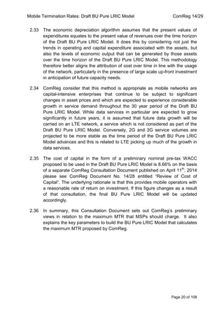 Mobile Termination Rates: Draft BU Pure LRIC Model ComReg 14/29 
Page 20 of 108 
2.33 The economic depreciation algorithm assumes that the present values of expenditures equates to the present value of revenues over the time horizon of the Draft BU Pure LRIC Model. It does this by considering not just the trends in operating and capital expenditure associated with the assets, but also the levels of economic output that can be generated by those assets over the time horizon of the Draft BU Pure LRIC Model. This methodology therefore better aligns the attribution of cost over time in line with the usage of the network, particularly in the presence of large scale up-front investment in anticipation of future capacity needs. 
2.34 ComReg consider that this method is appropriate as mobile networks are capital-intensive enterprises that continue to be subject to significant changes in asset prices and which are expected to experience considerable growth in service demand throughout the 30 year period of the Draft BU Pure LRIC Model. While data services in particular are expected to grow significantly in future years, it is assumed that future data growth will be carried on an LTE network, a service which is not considered as part of the Draft BU Pure LRIC Model. Conversely, 2G and 3G service volumes are projected to be more stable as the time period of the Draft BU Pure LRIC Model advances and this is related to LTE picking up much of the growth in data services. 
2.35 The cost of capital in the form of a preliminary nominal pre-tax WACC proposed to be used in the Draft BU Pure LRIC Model is 8.66% on the basis of a separate ComReg Consultation Document published on April 11th, 2014 please see ComReg Document No. 14/28 entitled “Review of Cost of Capital”. The underlying rationale is that this provides mobile operators with a reasonable rate of return on investment. If this figure changes as a result of that consultation, the final BU Pure LRIC Model will be updated accordingly. 
2.36 In summary, this Consultation Document sets out ComReg‟s preliminary views in relation to the maximum MTR that MSPs should charge. It also explains the key parameters to build the BU Pure LRIC Model that calculates the maximum MTR proposed by ComReg.  