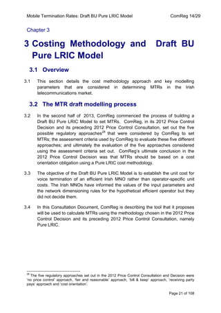 Mobile Termination Rates: Draft BU Pure LRIC Model ComReg 14/29 
Page 21 of 108 
Chapter 3 
3 Costing Methodology and Draft BU Pure LRIC Model 
3.1 Overview 
3.1 This section details the cost methodology approach and key modelling parameters that are considered in determining MTRs in the Irish telecommunications market. 
3.2 The MTR draft modelling process 
3.2 In the second half of 2013, ComReg commenced the process of building a Draft BU Pure LRIC Model to set MTRs. ComReg, in its 2012 Price Control Decision and its preceding 2012 Price Control Consultation, set out the five possible regulatory approaches28 that were considered by ComReg to set MTRs; the assessment criteria used by ComReg to evaluate these five different approaches; and ultimately the evaluation of the five approaches considered using the assessment criteria set out. ComReg‟s ultimate conclusion in the 2012 Price Control Decision was that MTRs should be based on a cost orientation obligation using a Pure LRIC cost methodology. 
3.3 The objective of the Draft BU Pure LRIC Model is to establish the unit cost for voice termination of an efficient Irish MNO rather than operator-specific unit costs. The Irish MNOs have informed the values of the input parameters and the network dimensioning rules for the hypothetical efficient operator but they did not decide them. 
3.4 In this Consultation Document, ComReg is describing the tool that it proposes will be used to calculate MTRs using the methodology chosen in the 2012 Price Control Decision and its preceding 2012 Price Control Consultation, namely Pure LRIC. 
28 The five regulatory approaches set out in the 2012 Price Control Consultation and Decision were „no price control‟ approach, „fair and reasonable‟ approach, „bill & keep‟ approach, „receiving party pays‟ approach and „cost orientation‟.  