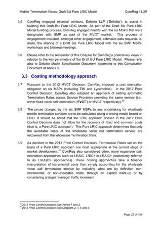 Mobile Termination Rates: Draft BU Pure LRIC Model ComReg 14/29 
Page 22 of 108 
3.5 ComReg engaged external advisors, Deloitte LLP („Deloitte‟), to assist in building this Draft BU Pure LRIC Model. As part of the Draft BU Pure LRIC Model building process, ComReg engaged directly with the six MSPs that were designated with SMP as part of the MVCT market. This process of engagement included, amongst other engagement, extensive data requests, e- mails, the sharing of a Draft BU Pure LRIC Model with the six SMP MSPs, workshops and bilateral meetings. 
3.6 Please refer to the remainder of this Chapter for ComReg‟s preliminary views in relation to the key parameters of the Draft BU Pure LRIC Model. Please refer also to Deloitte Model Specification Document appended to this Consultation Document at Annex 3. 
3.3 Costing methodology approach 
3.7 Pursuant to the 2012 MVCT Decision, ComReg imposed a cost orientation obligation on six MSPs (including TMI and Lycamobile). In the 2012 Price Control Decision, ComReg also adopted an approach of setting symmetric Termination Rates across Service Providers providing the same service (i.e., either fixed voice call termination („FVCT‟) or MVCT respectively).29 
3.8 The prices charged by the six SMP MSPs to any undertaking for wholesale mobile termination services are to be calculated using a pricing model based on LRIC. It should be noted that the LRIC approach chosen in the 2012 Price Control Decision does not allow for the recovery of fixed and common costs (that is, a Pure LRIC approach). This Pure LRIC approach determines that only the avoidable costs of the wholesale voice call termination service are recovered from the wholesale Termination Rate. 
3.9 As decided in the 2012 Price Control Decision, Termination Rates set on the basis of a Pure LRIC approach are most appropriate at the current stage of market development.30 ComReg also considered other, more expansive cost orientation approaches such as LRAIC, LRIC+ or LRAIC+ (collectively referred to as LR(A)IC+ approaches). These costing approaches take a broader interpretation of incremental costs than simply accounting for the wholesale voice call termination service by including what are by definition non- incremental, or non-avoidable costs, through an explicit mark-up or by considering a larger „average‟ traffic increment. 
29 2012 Price Control Decision, see Annex 1 and 2. 
30 2012 Price Control Decision, see Chapters 2, 4, 5 and 6.  