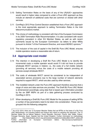 Mobile Termination Rates: Draft BU Pure LRIC Model ComReg 14/29 
Page 23 of 108 
3.10 Setting Termination Rates on the basis of any of the LR(A)IC+ approaches would result in higher rates compared to under a Pure LRIC approach as they include an element of additional costs that are common or shared with other services. 
3.11 ComReg‟s 2012 Price Control Decision established that a Pure LRIC approach is the most appropriate approach to setting Termination Rates in the Irish telecommunications market. 
3.12 This choice of methodology is consistent with that of the European Commission in its 2009 Termination Rate Recommendation. It is also consistent with recent regulatory precedent in other EU Member States, as well as with recent comments issued by the European Commission via letters to other NRAs pursuant to Article 7 of the Framework Directive, and recent BEREC opinions.31 
3.13 The inclusion of the cost of capital in the Draft BU Pure LRIC Model, ensures mobile operators receive a reasonable rate of return. 
3.4 Appropriate cost model 
3.14 The intention in developing a Draft BU Pure LRIC Model is to identify the incremental costs a mobile operator would avoid if it did not have to provide wholesale MVCT services in Ireland, i.e., the costs of a full mobile network (providing all services) minus the costs of a mobile network providing all services except wholesale MVCT. 
3.15 The costs of wholesale MVCT cannot be considered to be independent of associated service provisions due to the large number of network elements required to support MVCT, which are also used by other services. 
3.16 The modelled network under the Pure LRIC approach therefore assumes that a range of voice and data services are provided. The Draft BU Pure LRIC Model is dimensioned accordingly using data that is based upon information provided by the six SMP MSPs as part of a data gathering process conducted by ComReg in 2013. 
3.17 When developing a Draft BU Pure LRIC Model for the purpose of setting MTRs a number of key parameters need to be taken into consideration. These can be grouped into the following categories: 
31 As of Q1 2014, there are 12 European Member States that set MTRs on the basis of a BU Pure LRIC Methodology, not including Ireland and Greece who intend on adopting this approach. The 12 Member States are as follows: Belgium, Czech Republic, Denmark, France, Italy, Malta, Poland, Portugal, Romania, Spain, Sweden and the United Kingdom. Further information on methodology applies http://stakeholders.ofcom.org.uk/binaries/consultations/mobilecallterm/MCT_slides.pdf Further information on European Commission letters: http://europa.eu/rapid/search- result.htm?locale=EN  