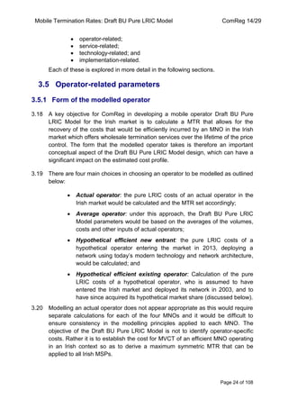 Mobile Termination Rates: Draft BU Pure LRIC Model ComReg 14/29 
Page 24 of 108 
operator-related; service-related; technology-related; and implementation-related. 
Each of these is explored in more detail in the following sections. 
3.5 Operator-related parameters 
3.5.1 Form of the modelled operator 
3.18 A key objective for ComReg in developing a mobile operator Draft BU Pure LRIC Model for the Irish market is to calculate a MTR that allows for the recovery of the costs that would be efficiently incurred by an MNO in the Irish market which offers wholesale termination services over the lifetime of the price control. The form that the modelled operator takes is therefore an important conceptual aspect of the Draft BU Pure LRIC Model design, which can have a significant impact on the estimated cost profile. 
3.19 There are four main choices in choosing an operator to be modelled as outlined below: Actual operator: the pure LRIC costs of an actual operator in the Irish market would be calculated and the MTR set accordingly; Average operator: under this approach, the Draft BU Pure LRIC Model parameters would be based on the averages of the volumes, costs and other inputs of actual operators; Hypothetical efficient new entrant: the pure LRIC costs of a hypothetical operator entering the market in 2013, deploying a network using today‟s modern technology and network architecture, would be calculated; and Hypothetical efficient existing operator: Calculation of the pure LRIC costs of a hypothetical operator, who is assumed to have entered the Irish market and deployed its network in 2003, and to have since acquired its hypothetical market share (discussed below). 
3.20 Modelling an actual operator does not appear appropriate as this would require separate calculations for each of the four MNOs and it would be difficult to ensure consistency in the modelling principles applied to each MNO. The objective of the Draft BU Pure LRIC Model is not to identify operator-specific costs. Rather it is to establish the cost for MVCT of an efficient MNO operating in an Irish context so as to derive a maximum symmetric MTR that can be applied to all Irish MSPs.  