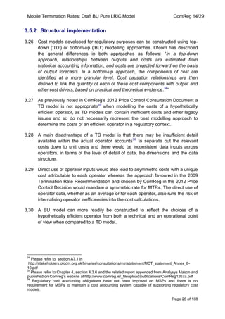 Mobile Termination Rates: Draft BU Pure LRIC Model ComReg 14/29 
Page 26 of 108 
3.5.2 Structural implementation 
3.26 Cost models developed for regulatory purposes can be constructed using top- down („TD‟) or bottom-up („BU‟) modelling approaches. Ofcom has described the general differences in both approaches as follows: “In a top-down approach, relationships between outputs and costs are estimated from historical accounting information, and costs are projected forward on the basis of output forecasts. In a bottom-up approach, the components of cost are identified at a more granular level. Cost causation relationships are then defined to link the quantity of each of these cost components with output and other cost drivers, based on practical and theoretical evidence.34” 
3.27 As previously noted in ComReg‟s 2012 Price Control Consultation Document a TD model is not appropriate35 when modelling the costs of a hypothetically efficient operator, as TD models can contain inefficient costs and other legacy issues and so do not necessarily represent the best modelling approach to determine the costs of an efficient operator in a regulatory context. 
3.28 A main disadvantage of a TD model is that there may be insufficient detail available within the actual operator accounts36 to separate out the relevant costs down to unit costs and there would be inconsistent data inputs across operators, in terms of the level of detail of data, the dimensions and the data structure. 
3.29 Direct use of operator inputs would also lead to asymmetric costs with a unique cost attributable to each operator whereas the approach favoured in the 2009 Termination Rate Recommendation and chosen by ComReg in the 2012 Price Control Decision would mandate a symmetric rate for MTRs. The direct use of operator data, whether as an average or for each operator, also runs the risk of internalising operator inefficiencies into the cost calculations. 
3.30 A BU model can more readily be constructed to reflect the choices of a hypothetically efficient operator from both a technical and an operational point of view when compared to a TD model. 
34 Please refer to section A7.1 in 
http://stakeholders.ofcom.org.uk/binaries/consultations/mtr/statement/MCT_statement_Annex_6- 10.pdf 
35 Please refer to Chapter 4, section 4.3.6 and the related report appended from Analysys Mason and published on Comreg‟s website at http://www.comreg.ie/_fileupload/publications/ComReg1267a.pdf 
36 Regulatory cost accounting obligations have not been imposed on MSPs and there is no requirement for MSPs to maintain a cost accounting system capable of supporting regulatory cost models.  