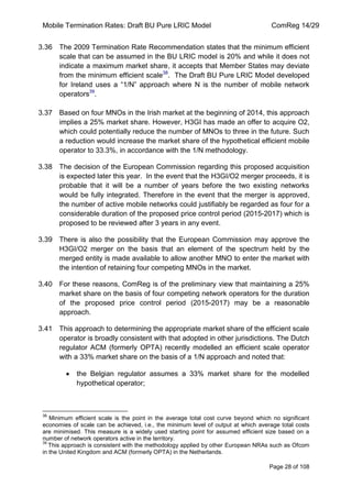 Mobile Termination Rates: Draft BU Pure LRIC Model ComReg 14/29 
Page 28 of 108 
3.36 The 2009 Termination Rate Recommendation states that the minimum efficient scale that can be assumed in the BU LRIC model is 20% and while it does not indicate a maximum market share, it accepts that Member States may deviate from the minimum efficient scale38. The Draft BU Pure LRIC Model developed for Ireland uses a “1/N” approach where N is the number of mobile network operators39. 
3.37 Based on four MNOs in the Irish market at the beginning of 2014, this approach implies a 25% market share. However, H3GI has made an offer to acquire O2, which could potentially reduce the number of MNOs to three in the future. Such a reduction would increase the market share of the hypothetical efficient mobile operator to 33.3%, in accordance with the 1/N methodology. 
3.38 The decision of the European Commission regarding this proposed acquisition is expected later this year. In the event that the H3GI/O2 merger proceeds, it is probable that it will be a number of years before the two existing networks would be fully integrated. Therefore in the event that the merger is approved, the number of active mobile networks could justifiably be regarded as four for a considerable duration of the proposed price control period (2015-2017) which is proposed to be reviewed after 3 years in any event. 
3.39 There is also the possibility that the European Commission may approve the H3GI/O2 merger on the basis that an element of the spectrum held by the merged entity is made available to allow another MNO to enter the market with the intention of retaining four competing MNOs in the market. 
3.40 For these reasons, ComReg is of the preliminary view that maintaining a 25% market share on the basis of four competing network operators for the duration of the proposed price control period (2015-2017) may be a reasonable approach. 
3.41 This approach to determining the appropriate market share of the efficient scale operator is broadly consistent with that adopted in other jurisdictions. The Dutch regulator ACM (formerly OPTA) recently modelled an efficient scale operator with a 33% market share on the basis of a 1/N approach and noted that: the Belgian regulator assumes a 33% market share for the modelled hypothetical operator; 
38 Minimum efficient scale is the point in the average total cost curve beyond which no significant economies of scale can be achieved, i.e., the minimum level of output at which average total costs are minimised. This measure is a widely used starting point for assumed efficient size based on a number of network operators active in the territory. 
39 This approach is consistent with the methodology applied by other European NRAs such as Ofcom in the United Kingdom and ACM (formerly OPTA) in the Netherlands.  