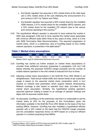 Mobile Termination Rates: Draft BU Pure LRIC Model ComReg 14/29 
Page 29 of 108 
the Danish regulator has assumed a 33% market share at the radio layer and a 25% market share at the core (following the announcement of a joint venture in 2011 by Telenor and Telia); the Swedish regulator has assumed a 50% market share for the modelled GSM network, a 41% market share for the modelled UMTS network, and a 33% market share for the modelled LTE network (due to the various joint ventures operating in the country).40 
3.42 The hypothetical efficient operator is assumed to have entered the market in 2003 (see paragraph 2.28) and to have reached the market share associated with minimum efficient scale within three to four years of entry, which is in line with 2009 Termination Rate Recommendation. The assumed progression of market share, which is a preliminary view of ComReg based on four mobile network operators, is presented in the table below41. 
Table 1: Market share assumptions 2003 2004 2005 2006 2007 2008 … 2032 
Market share 
0% 
3.5% 
12.5% 
21.5 
25% 
25% 
… 
25% 
Source: Table 6, page 22, Deloitte Model Specification Document. 
3.43 ComReg has carried out further analysis on market share assumptions to consider three additional scenarios (presented in paragraphs 3.45 and 3.46 below) whereby the proposed H3GI/O2 merger proceeds and the number of mobile network operators in the Irish market is reduced from four to three. 
3.44 Adjusting market share assumptions in the Draft BU Pure LRIC Model is not straightforward. Total annual mobile traffic and volume trends of per subscriber usage is based on the assumed market share composition which in turn impacts on network load parameters which support network dimensioning. Network coverage is also based on operator input data, pro-rated for the market share assumption. Similarly, the hypothetical existing operator‟s assumed spectrum holding is based on an average of operator holdings and aligns with its assumed market share. 
3.45 As discussed, ComReg is of the preliminary view that it is reasonable to set the market share at 25% for the purposes of this Consultation, given the information available in the Draft BU Pure LRIC Model on the basis of the four existing MNOs. However, ComReg has also modelled a hypothetical efficient operator with a 33% market on the basis that the H3GI/O2 merger proceeds and the consultation responses favour an MTR based on a long-run efficient operator in a market comprising three MNOs. 
40 Analysys Mason: 2012 update of OPTA‟s fixed and mobile BU LRIC models, page 13. 
41 2009 Termination Rates Recommendation, Recital 17.  