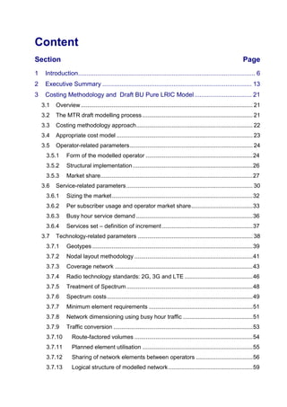 Content 
Section Page 
1 Introduction ...................................................................................................... 6 
2 Executive Summary ...................................................................................... 13 
3 Costing Methodology and Draft BU Pure LRIC Model ................................. 21 
3.1 Overview .......................................................................................................... 21 
3.2 The MTR draft modelling process .................................................................... 21 
3.3 Costing methodology approach ........................................................................ 22 
3.4 Appropriate cost model .................................................................................... 23 
3.5 Operator-related parameters ............................................................................ 24 
3.5.1 Form of the modelled operator .................................................................. 24 
3.5.2 Structural implementation .......................................................................... 26 
3.5.3 Market share .............................................................................................. 27 
3.6 Service-related parameters .............................................................................. 30 
3.6.1 Sizing the market ....................................................................................... 32 
3.6.2 Per subscriber usage and operator market share ...................................... 33 
3.6.3 Busy hour service demand ........................................................................ 36 
3.6.4 Services set – definition of increment ........................................................ 37 
3.7 Technology-related parameters ....................................................................... 38 
3.7.1 Geotypes ................................................................................................... 39 
3.7.2 Nodal layout methodology ......................................................................... 41 
3.7.3 Coverage network ..................................................................................... 43 
3.7.4 Radio technology standards: 2G, 3G and LTE .......................................... 46 
3.7.5 Treatment of Spectrum .............................................................................. 48 
3.7.6 Spectrum costs .......................................................................................... 49 
3.7.7 Minimum element requirements ................................................................ 51 
3.7.8 Network dimensioning using busy hour traffic ........................................... 51 
3.7.9 Traffic conversion ...................................................................................... 53 
3.7.10 Route-factored volumes ......................................................................... 54 
3.7.11 Planned element utilisation .................................................................... 55 
3.7.12 Sharing of network elements between operators ................................... 56 
3.7.13 Logical structure of modelled network .................................................... 59  