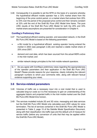 Mobile Termination Rates: Draft BU Pure LRIC Model ComReg 14/29 
Page 30 of 108 
3.46 Consequently it is possible to set the MTR on the basis of a scenario whereby the hypothetical efficient mobile operator has a 33% market share from the beginning of the price control period, or a market share that evolves from 25% to 33% over the period of the proposed price control and then remains constant at 33% until the end of the Draft BU Pure LRIC Model time frame. The pure LRIC results of the Draft BU Pure LRIC Model for both the 25% and 33% market share assumptions are presented for consideration in Chapter 4. 
ComReg’s Preliminary View 
3.47 The hypothetical efficient existing operator, and associated network, in the Draft BU Pure LRIC Model is based on the following parameters: a BU model for a hypothetical efficient existing operator having entered the market in 2003 (see paragraph 2.28) and reached a stable market share of 25% since 2007; demand and cost data, which has been sourced from the actual MSPs active in the Irish market; and similar network design principles to the Irish mobile network operators. 
Q. 1 Do you agree with ComReg‟s preliminary views regarding the appropriateness of the operator parameters and their application in the Draft BU Pure LRIC Model? Please provide reasons for your response, clearly indicating the relevant paragraph numbers to which your comments refer, along with relevant factual evidence supporting your views. 
3.6 Service-related parameters 
3.48 Volumes of traffic are a necessary input into a cost model that is used to calculate long-run costs so it is first necessary to gain an understanding of the aggregate historic and projected traffic in the Irish mobile market over the Draft BU Pure LRIC Model time horizon. 
3.49 The services modelled include 2G and 3G voice, messaging and data services but the Draft BU Pure LRIC Model only calculates pure LRIC values for voice termination. The list of services contained in the Draft BU Pure LRIC Model is presented in Table 2, page 15 of the Deloitte Model Specification Document, along with their classification into traffic type and the default unit of measure for service traffic (before any conversion of units that that may be applied within the Draft BU Pure LRIC Model).  