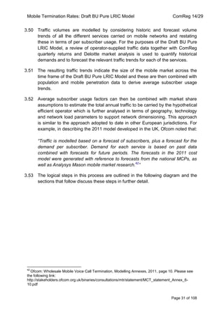 Mobile Termination Rates: Draft BU Pure LRIC Model ComReg 14/29 
Page 31 of 108 
3.50 Traffic volumes are modelled by considering historic and forecast volume trends of all the different services carried on mobile networks and restating these in terms of per subscriber usage. For the purposes of the Draft BU Pure LRIC Model, a review of operator-supplied traffic data together with ComReg quarterly returns and Deloitte market analysis is used to quantify historical demands and to forecast the relevant traffic trends for each of the services. 
3.51 The resulting traffic trends indicate the size of the mobile market across the time frame of the Draft BU Pure LRIC Model and these are then combined with population and mobile penetration data to derive average subscriber usage trends. 
3.52 Average subscriber usage factors can then be combined with market share assumptions to estimate the total annual traffic to be carried by the hypothetical efficient operator which is further analysed in terms of geography, technology and network load parameters to support network dimensioning. This approach is similar to the approach adopted to date in other European jurisdictions. For example, in describing the 2011 model developed in the UK, Ofcom noted that: “Traffic is modelled based on a forecast of subscribers, plus a forecast for the demand per subscriber. Demand for each service is based on past data combined with forecasts for future periods. The forecasts in the 2011 cost model were generated with reference to forecasts from the national MCPs, as well as Analysys Mason mobile market research.42” 
3.53 The logical steps in this process are outlined in the following diagram and the sections that follow discuss these steps in further detail. 
42 Ofcom: Wholesale Mobile Voice Call Termination, Modelling Annexes, 2011, page 10. Please see the following link: http://stakeholders.ofcom.org.uk/binaries/consultations/mtr/statement/MCT_statement_Annex_6- 10.pdf 
 