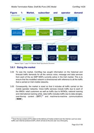 Mobile Termination Rates: Draft BU Pure LRIC Model ComReg 14/29 
Page 32 of 108 
Figure 1: Market, subscriber and operator demand 
Source: Figure 7, page 19 of Deloitte Model Specification Document 
3.6.1 Sizing the market 
3.54 To size the market, ComReg has sought information on the historical and forecast traffic demands for all the various voice, message and data services from each of the six SMP MSPs currently active in the Irish market. This is to ensure that the modelled network is dimensioned with reference to all the traffic that is carried on Irish mobile networks. 
3.55 Consequently, the market is sized so that it includes all traffic carried on the mobile operator networks. Voice traffic services include traffic due to each of the MNOs‟ retail customers as well as traffic due to MVNOs, national roaming and international roaming while, data traffic includes traffic due to data dongles, over-the-top content („OTT‟)43 and machine-to-machine communications („M2M‟). 
43 Over-the-top content (OTT) refers to the delivery of media content over the internet, such as voice traffic over internet protocol (VoIP), which arrives to the end user via a third party.  
