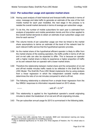 Mobile Termination Rates: Draft BU Pure LRIC Model ComReg 14/29 
Page 33 of 108 
3.6.2 Per subscriber usage and operator market share 
3.56 Having used analysis of total historical and forecast traffic demands in terms of voice, message and data traffic to generate an estimate of the size of the Irish mobile market for each year modelled, the next stage in the process is to restate the overall market demands in terms of average per subscriber usage. 
3.57 To do this, the number of mobile subscribers for each year is estimated from analysis of population and mobile penetration trends and this is then applied to the overall market demands to obtain an estimate of per subscriber usage over time for each service.44 
3.58 The volume trends of per subscriber usage can then be linked to the market share assumptions to derive an estimate of the level of the network load for each relevant traffic service that the hypothetical operator provides. 
3.59 As the market share of the hypothetical efficient operator is likely to differ from the market shares of the existing operators, the traffic profile in terms of off-net and on-net calls can also be expected to differ. This is because an operator with a higher market share is likely to experience a higher proportion of traffic on its own network than an operator with a lower market share. 
3.60 Therefore the relationship between market share and the composition of on-net and off-net mobile minutes traffic needs to be reflected in the Draft BU Pure LRIC Model. The Draft BU Pure LRIC Model implements this by using analysis from a linear regression in which the independent variable market share determines the ratio of on-net minutes compared to what is off-net. 
3.61 The following relationship is obtained from a simple linear regression from the four MNOs‟ responses to information requests based on 2013 values. 
; with R2 = 0.7445 
3.62 This relationship is applied to the hypothetical operator‟s overall originating minutes to obtain the breakdown of on-net and off-net originating minutes. 
3.63 The per subscriber annual usage for 2013 is summarised in the following table. 
44 This means that traffic volumes from, for example, M2M and international roaming are being assigned to domestic subscribers for modelling purposes. 
45 This is statistical significance at 1% level. (For three degrees of freedom, the 1% critical value is 4.032).  