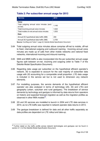 Mobile Termination Rates: Draft BU Pure LRIC Model ComReg 14/29 
Page 34 of 108 
Table 2: Per subscriber annual usage for 2013 Service 2013 
Voice 
Total outgoing annual voice minutes (excl. on-net) 
1,145 
Total incoming annual voice minutes 
1,022 
Total mobile on-net annual voice minutes 
1,053 
Data 
Annual 2G hypothetical data traffic (MB) 
200 
Annual 3G hypothetical data traffic (MB) 
2,700 
Source: ComReg and Table 7, page 22, Deloitte Model Specification Document. 
3.64 Total outgoing annual voice minutes above comprise off-net to mobile, off-net to fixed, international outgoing and outbound roaming. Incoming annual voice minutes are made up of calls from other mobile networks and national fixed networks, international incoming and inbound roaming. 
3.65 SMS and MMS traffic is also incorporated into the per subscriber annual usage figures split between on-net, incoming and outgoing (refer to Table 7 of the Deloitte Model Specification Document). 
3.66 Regarding data usage per subscriber on the hypothetical efficient operator‟s network, 3G is expected to account for the vast majority of subscriber data usage with 2G accounting for a comparable small proportion. LTE data usage is included in the service set but is not used to dimension any network elements. 
3.67 For modelling purposes, the service demands of the hypothetical efficient operator are also analysed in terms of technology (2G, 3G and LTE) and geography (urban, suburban and rural geotypes). The breakdown of service demands by technology and geotype is informed by data returns from operators on historic and expected forecast migration as well as the migration profiles as observed in other NRA models46. 
3.68 2G and 3G services are modelled to launch in 2004 and LTE data services in 2014, as no LTE traffic was reported in network operator data returns in 2013. 
3.69 The geotype breakdown is defined for data and all other traffic separately as data profiles are dependent on LTE rollout and take-up. 
46 Further detail on the traffic profile across network technologies and geotypes can be found in section 4.1.3 of the Deloitte Model Specification Document.  