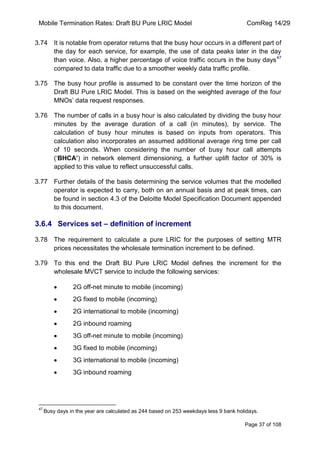 Mobile Termination Rates: Draft BU Pure LRIC Model ComReg 14/29 
Page 37 of 108 
3.74 It is notable from operator returns that the busy hour occurs in a different part of the day for each service, for example, the use of data peaks later in the day than voice. Also, a higher percentage of voice traffic occurs in the busy days47 compared to data traffic due to a smoother weekly data traffic profile. 
3.75 The busy hour profile is assumed to be constant over the time horizon of the Draft BU Pure LRIC Model. This is based on the weighted average of the four MNOs‟ data request responses. 
3.76 The number of calls in a busy hour is also calculated by dividing the busy hour minutes by the average duration of a call (in minutes), by service. The calculation of busy hour minutes is based on inputs from operators. This calculation also incorporates an assumed additional average ring time per call of 10 seconds. When considering the number of busy hour call attempts („BHCA’) in network element dimensioning, a further uplift factor of 30% is applied to this value to reflect unsuccessful calls. 
3.77 Further details of the basis determining the service volumes that the modelled operator is expected to carry, both on an annual basis and at peak times, can be found in section 4.3 of the Deloitte Model Specification Document appended to this document. 
3.6.4 Services set – definition of increment 
3.78 The requirement to calculate a pure LRIC for the purposes of setting MTR prices necessitates the wholesale termination increment to be defined. 
3.79 To this end the Draft BU Pure LRIC Model defines the increment for the wholesale MVCT service to include the following services: 2G off-net minute to mobile (incoming) 2G fixed to mobile (incoming) 2G international to mobile (incoming) 2G inbound roaming 3G off-net minute to mobile (incoming) 3G fixed to mobile (incoming) 3G international to mobile (incoming) 3G inbound roaming 
47 Busy days in the year are calculated as 244 based on 253 weekdays less 9 bank holidays.  