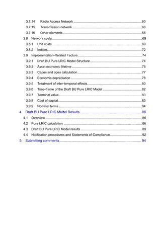 3.7.14 Radio Access Network ........................................................................... 60 
3.7.15 Transmission network ............................................................................ 66 
3.7.16 Other elements ....................................................................................... 68 
3.8 Network costs ................................................................................................... 69 
3.8.1 Unit costs ................................................................................................... 69 
3.8.2 Indices ....................................................................................................... 72 
3.9 Implementation-Related Factors ...................................................................... 74 
3.9.1 Draft BU Pure LRIC Model Structure ......................................................... 74 
3.9.2 Asset economic lifetime ............................................................................. 76 
3.9.3 Capex and opex calculation ....................................................................... 77 
3.9.4 Economic depreciation .............................................................................. 78 
3.9.5 Treatment of inter-temporal effects ............................................................ 80 
3.9.6 Time-frame of the Draft BU Pure LRIC Model ........................................... 82 
3.9.7 Terminal value ........................................................................................... 83 
3.9.8 Cost of capital ............................................................................................ 83 
3.9.9 Nominal terms ........................................................................................... 84 
4 Draft BU Pure LRIC Model Results ............................................................... 86 
4.1 Overview .......................................................................................................... 86 
4.2 Pure LRIC calculation ...................................................................................... 86 
4.3 Draft BU Pure LRIC Model results ................................................................... 89 
4.4 Notification procedures and Statements of Compliance ................................... 92 
5 Submitting comments .................................................................................... 94 
 
