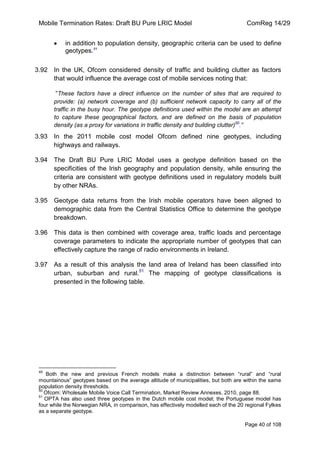 Mobile Termination Rates: Draft BU Pure LRIC Model ComReg 14/29 
Page 40 of 108 
in addition to population density, geographic criteria can be used to define geotypes.49 
3.92 In the UK, Ofcom considered density of traffic and building clutter as factors that would influence the average cost of mobile services noting that: 
“These factors have a direct influence on the number of sites that are required to provide: (a) network coverage and (b) sufficient network capacity to carry all of the traffic in the busy hour. The geotype definitions used within the model are an attempt to capture these geographical factors, and are defined on the basis of population density (as a proxy for variations in traffic density and building clutter)50.” 
3.93 In the 2011 mobile cost model Ofcom defined nine geotypes, including highways and railways. 
3.94 The Draft BU Pure LRIC Model uses a geotype definition based on the specificities of the Irish geography and population density, while ensuring the criteria are consistent with geotype definitions used in regulatory models built by other NRAs. 
3.95 Geotype data returns from the Irish mobile operators have been aligned to demographic data from the Central Statistics Office to determine the geotype breakdown. 
3.96 This data is then combined with coverage area, traffic loads and percentage coverage parameters to indicate the appropriate number of geotypes that can effectively capture the range of radio environments in Ireland. 
3.97 As a result of this analysis the land area of Ireland has been classified into urban, suburban and rural.51 The mapping of geotype classifications is presented in the following table. 
49 Both the new and previous French models make a distinction between “rural” and “rural mountainous” geotypes based on the average altitude of municipalities, but both are within the same population density thresholds. 
50 Ofcom: Wholesale Mobile Voice Call Termination, Market Review Annexes, 2010, page 88. 
51 OPTA has also used three geotypes in the Dutch mobile cost model; the Portuguese model has four while the Norwegian NRA, in comparison, has effectively modelled each of the 20 regional Fylkes as a separate geotype.  