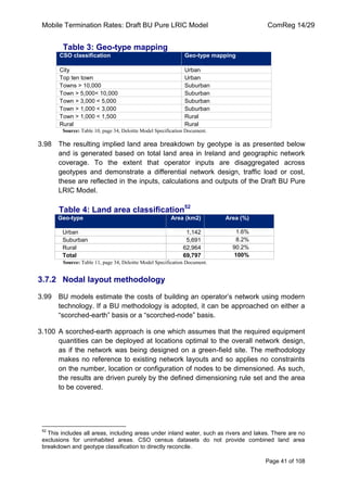 Mobile Termination Rates: Draft BU Pure LRIC Model ComReg 14/29 
Page 41 of 108 
Table 3: Geo-type mapping CSO classification Geo-type mapping 
City 
Urban 
Top ten town 
Urban 
Towns > 10,000 
Suburban 
Town > 5,000< 10,000 
Suburban 
Town > 3,000 < 5,000 
Suburban 
Town > 1,000 < 3,000 
Suburban 
Town > 1,000 < 1,500 
Rural 
Rural 
Rural 
Source: Table 10, page 34, Deloitte Model Specification Document. 
3.98 The resulting implied land area breakdown by geotype is as presented below and is generated based on total land area in Ireland and geographic network coverage. To the extent that operator inputs are disaggregated across geotypes and demonstrate a differential network design, traffic load or cost, these are reflected in the inputs, calculations and outputs of the Draft BU Pure LRIC Model. 
Table 4: Land area classification52 Geo-type Area (km2) Area (%) 
Urban 
1,142 
1.6% 
Suburban 
5,691 
8.2% 
Rural 
62,964 
90.2% 
Total 
69,797 
100% 
Source: Table 11, page 34, Deloitte Model Specification Document. 
3.7.2 Nodal layout methodology 
3.99 BU models estimate the costs of building an operator‟s network using modern technology. If a BU methodology is adopted, it can be approached on either a “scorched-earth” basis or a “scorched-node” basis. 
3.100 A scorched-earth approach is one which assumes that the required equipment quantities can be deployed at locations optimal to the overall network design, as if the network was being designed on a green-field site. The methodology makes no reference to existing network layouts and so applies no constraints on the number, location or configuration of nodes to be dimensioned. As such, the results are driven purely by the defined dimensioning rule set and the area to be covered. 
52 This includes all areas, including areas under inland water, such as rivers and lakes. There are no exclusions for uninhabited areas. CSO census datasets do not provide combined land area breakdown and geotype classification to directly reconcile.  