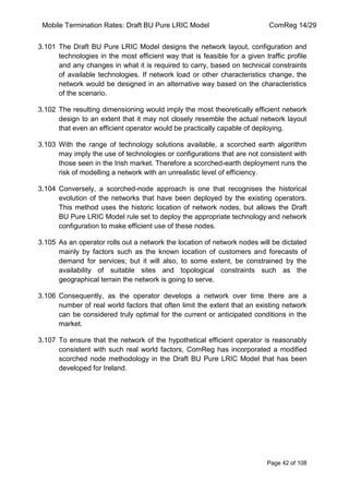 Mobile Termination Rates: Draft BU Pure LRIC Model ComReg 14/29 
Page 42 of 108 
3.101 The Draft BU Pure LRIC Model designs the network layout, configuration and technologies in the most efficient way that is feasible for a given traffic profile and any changes in what it is required to carry, based on technical constraints of available technologies. If network load or other characteristics change, the network would be designed in an alternative way based on the characteristics of the scenario. 
3.102 The resulting dimensioning would imply the most theoretically efficient network design to an extent that it may not closely resemble the actual network layout that even an efficient operator would be practically capable of deploying. 
3.103 With the range of technology solutions available, a scorched earth algorithm may imply the use of technologies or configurations that are not consistent with those seen in the Irish market. Therefore a scorched-earth deployment runs the risk of modelling a network with an unrealistic level of efficiency. 
3.104 Conversely, a scorched-node approach is one that recognises the historical evolution of the networks that have been deployed by the existing operators. This method uses the historic location of network nodes, but allows the Draft BU Pure LRIC Model rule set to deploy the appropriate technology and network configuration to make efficient use of these nodes. 
3.105 As an operator rolls out a network the location of network nodes will be dictated mainly by factors such as the known location of customers and forecasts of demand for services; but it will also, to some extent, be constrained by the availability of suitable sites and topological constraints such as the geographical terrain the network is going to serve. 
3.106 Consequently, as the operator develops a network over time there are a number of real world factors that often limit the extent that an existing network can be considered truly optimal for the current or anticipated conditions in the market. 
3.107 To ensure that the network of the hypothetical efficient operator is reasonably consistent with such real world factors, ComReg has incorporated a modified scorched node methodology in the Draft BU Pure LRIC Model that has been developed for Ireland.  