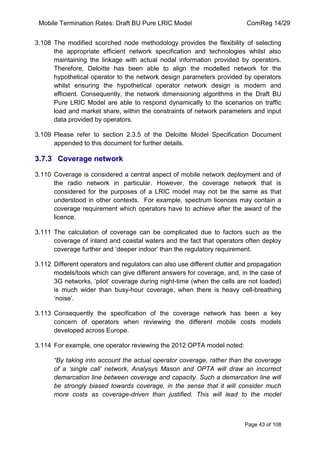 Mobile Termination Rates: Draft BU Pure LRIC Model ComReg 14/29 
Page 43 of 108 
3.108 The modified scorched node methodology provides the flexibility of selecting the appropriate efficient network specification and technologies whilst also maintaining the linkage with actual nodal information provided by operators. Therefore, Deloitte has been able to align the modelled network for the hypothetical operator to the network design parameters provided by operators whilst ensuring the hypothetical operator network design is modern and efficient. Consequently, the network dimensioning algorithms in the Draft BU Pure LRIC Model are able to respond dynamically to the scenarios on traffic load and market share, within the constraints of network parameters and input data provided by operators. 
3.109 Please refer to section 2.3.5 of the Deloitte Model Specification Document appended to this document for further details. 
3.7.3 Coverage network 
3.110 Coverage is considered a central aspect of mobile network deployment and of the radio network in particular. However, the coverage network that is considered for the purposes of a LRIC model may not be the same as that understood in other contexts. For example, spectrum licences may contain a coverage requirement which operators have to achieve after the award of the licence. 
3.111 The calculation of coverage can be complicated due to factors such as the coverage of inland and coastal waters and the fact that operators often deploy coverage further and „deeper indoor‟ than the regulatory requirement. 
3.112 Different operators and regulators can also use different clutter and propagation models/tools which can give different answers for coverage, and, in the case of 3G networks, „pilot‟ coverage during night-time (when the cells are not loaded) is much wider than busy-hour coverage, when there is heavy cell-breathing „noise‟. 
3.113 Consequently the specification of the coverage network has been a key concern of operators when reviewing the different mobile costs models developed across Europe. 
3.114 For example, one operator reviewing the 2012 OPTA model noted: 
“By taking into account the actual operator coverage, rather than the coverage of a „single call‟ network, Analysys Mason and OPTA will draw an incorrect demarcation line between coverage and capacity. Such a demarcation line will be strongly biased towards coverage, in the sense that it will consider much more costs as coverage-driven than justified. This will lead to the model  