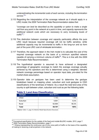 Mobile Termination Rates: Draft BU Pure LRIC Model ComReg 14/29 
Page 44 of 108 
underestimating the incremental costs of each service, including the termination service.53” 
3.115 Regarding the interpretation of the coverage network as it should apply in a LRIC model, the 2009 Termination Rate Recommendation states that: 
“coverage can best be described as the capability or option to make a single call from any point in the network at a point in time, and capacity represents the additional network costs which are necessary to carry increasing levels of traffic54.” 
3.116 This distinction between coverage and capacity particularly affects the pure LRIC result because required coverage will not be traffic sensitive, while additional capacity may be incremental to traffic in the long-run and so form part of the pure LRIC cost of wholesale termination. 
3.117 Therefore, the approach taken in the Irish model is to calculate the cost of the required coverage network on the basis of a minimum specified network capable of carrying a minimum volume of traffic55. This is in line with the 2009 Termination Rate Recommendation. 
3.118 The hypothetical operator is assumed to have achieved a designated percentage of geographic coverage to match the average coverage actually achieved by the operators and this is determined using a weighted, blended network coverage percentage based on operator input data, pro-rated for the market share assumption. 
3.119 Operator data on geotypes has been used to determine the geotype breakdown based on mapping urban, suburban and rural geotypes to CSO classifications of the landmass of Ireland. As a result the total land area of the country is split between urban, suburban and rural as per the following table: 
Table 5: Land Area Classification Geotype Area (km2) Area (%) 
Urban 
1,142 
1.6% 
Suburban 
5,691 
8.2% 
Rural 
62,964 
90.2% 
Total 
69,797 
100% 
Source: Table 11, page 34, Deloitte Model Specification Document. 
53 Conceptual specification for the update of the fixed and mobile BULRIC models, 2012, page 7. 
54 2009 Termination Rates Recommendation, page 7. 
55 1 Erlang (representing the continuous use of one voice path) of traffic on the basis of the capability of making or receiving a call anywhere in the network.  