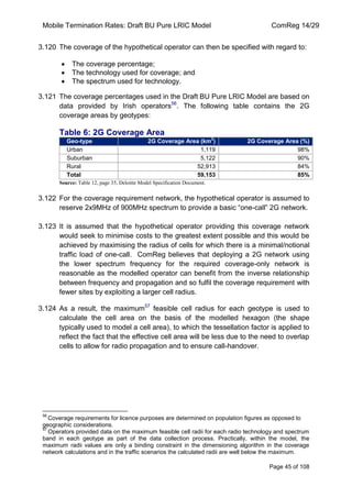 Mobile Termination Rates: Draft BU Pure LRIC Model ComReg 14/29 
Page 45 of 108 
3.120 The coverage of the hypothetical operator can then be specified with regard to: The coverage percentage; The technology used for coverage; and The spectrum used for technology. 
3.121 The coverage percentages used in the Draft BU Pure LRIC Model are based on data provided by Irish operators56. The following table contains the 2G coverage areas by geotypes: 
Table 6: 2G Coverage Area Geo-type 2G Coverage Area (km2) 2G Coverage Area (%) 
Urban 
1,119 
98% 
Suburban 
5,122 
90% 
Rural 
52,913 
84% 
Total 
59,153 
85% 
Source: Table 12, page 35, Deloitte Model Specification Document. 
3.122 For the coverage requirement network, the hypothetical operator is assumed to reserve 2x9MHz of 900MHz spectrum to provide a basic “one-call” 2G network. 
3.123 It is assumed that the hypothetical operator providing this coverage network would seek to minimise costs to the greatest extent possible and this would be achieved by maximising the radius of cells for which there is a minimal/notional traffic load of one-call. ComReg believes that deploying a 2G network using the lower spectrum frequency for the required coverage-only network is reasonable as the modelled operator can benefit from the inverse relationship between frequency and propagation and so fulfil the coverage requirement with fewer sites by exploiting a larger cell radius. 
3.124 As a result, the maximum57 feasible cell radius for each geotype is used to calculate the cell area on the basis of the modelled hexagon (the shape typically used to model a cell area), to which the tessellation factor is applied to reflect the fact that the effective cell area will be less due to the need to overlap cells to allow for radio propagation and to ensure call-handover. 
56 Coverage requirements for licence purposes are determined on population figures as opposed to geographic considerations. 
57 Operators provided data on the maximum feasible cell radii for each radio technology and spectrum band in each geotype as part of the data collection process. Practically, within the model, the maximum radii values are only a binding constraint in the dimensioning algorithm in the coverage network calculations and in the traffic scenarios the calculated radii are well below the maximum.  