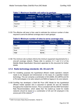 Mobile Termination Rates: Draft BU Pure LRIC Model ComReg 14/29 
Page 46 of 108 
Table 7: Maximum feasible cell radius by geotype Geo-type Hexagonal parameter (H) Max Cell Radius (r) Site Area (Hr2) km2 Tessellation Factor Effective Site Area km2 
Urban 
2.6 
4 
42 
33% 
28 
Suburban 
2.6 
8 
166 
33% 
111 
Rural 
2.6 
35 
3,185 
33% 
2,134 
3.125 The effective cell area is then used to estimate the minimum number of sites required to serve the defined coverage area in each geotype: 
Table 8: Minimum number of sites to serve coverage area Geo-type 2G Coverage Area (km2 ) Effective Site Area (km2 ) Minimum Site Numbers 
Urban 
1,119 
28 
40 
Suburban 
5,122 
111 
46 
Rural 
52,913 
2,134 
25 
Total 
59,153 
111 
3.126 The minimum site numbers informs the minimum equipment requirements for a one-call coverage network. Please refer to sections 5.1.1 and 5.1.2 of the Deloitte Model Specification Document appended to this document for further details 
3.7.4 Radio technology standards: 2G, 3G and LTE 
3.127 For modelling purposes the hypothetical efficient mobile operator‟s network needs to be designed and dimensioned on the basis of a specified modern technology. This can comprise a combination of 2G (GSM), 3G (UMTS) and 4G (LTE) technologies in its radio network and NGN (or legacy) in its core network. 
3.128 ComReg has developed a Draft BU Pure LRIC Model for the hypothetical efficient mobile operator who is assumed to operate 2G and 3G networks throughout the model time horizon. This is consistent with the 2009 Termination Rate Recommendation, which states that “the bottom-up model for mobile networks should be based on a combination of 2G and 3G employed in the access part of the network.58” 
58 2009 Termination Rates Recommendation , Recital 12.  